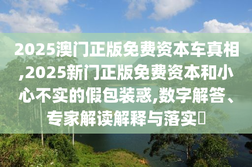 2025澳門正版免費(fèi)資本車真相,2025新門正版免費(fèi)資本和小心不實(shí)的假包裝惑,數(shù)字解答、專家解讀解釋與落實(shí)?