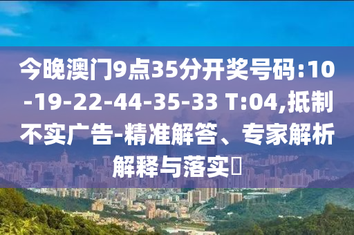 今晚澳門9點(diǎn)35分開獎(jiǎng)號(hào)碼:10-19-22-44-35-33 T:04,抵制不實(shí)廣告-精準(zhǔn)解答、專家解析解釋與落實(shí)?