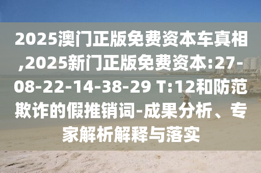 2025澳門正版免費資本車真相,2025新門正版免費資本:27-08-22-14-38-29 T:12和防范欺詐的假推銷詞-成果分析、專家解析解釋與落實