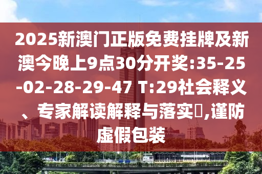 2025新澳門(mén)正版免費(fèi)掛牌及新澳今晚上9點(diǎn)30分開(kāi)獎(jiǎng):35-25-02-28-29-47 T:29社會(huì)釋義、專(zhuān)家解讀解釋與落實(shí)?,謹(jǐn)防虛假包裝