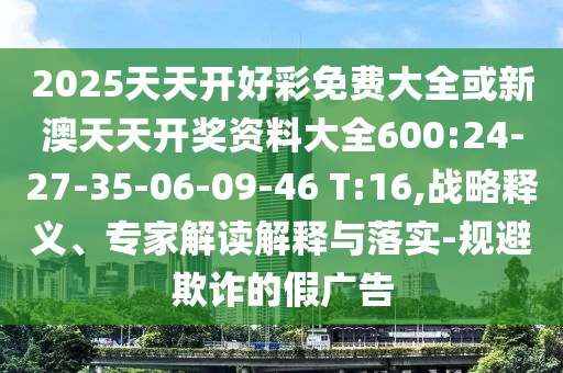 2025天天開(kāi)好彩免費(fèi)大全或新澳天天開(kāi)獎(jiǎng)資料大全600:24-27-35-06-09-46 T:16,戰(zhàn)略釋義、專(zhuān)家解讀解釋與落實(shí)-規(guī)避欺詐的假?gòu)V告