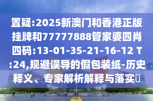置疑:2025新澳門和香港正版掛牌和77777888管家婆四肖四碼:13-01-35-21-16-12 T:24,規(guī)避誤導(dǎo)的假包裝紙-歷史釋義、專家解析解釋與落實(shí)?