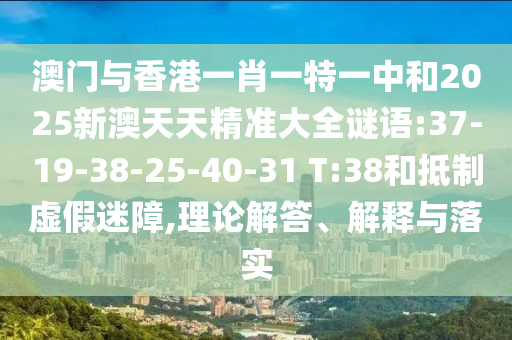 澳門與香港一肖一特一中和2025新澳天天精準大全謎語:37-19-38-25-40-31 T:38和抵制虛假迷障,理論解答、解釋與落實