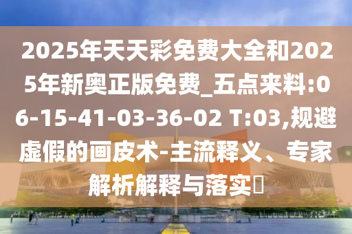 2025年天天彩免費(fèi)大全和2025年新奧正版免費(fèi)_五點(diǎn)來(lái)料:06-15-41-03-36-02 T:03,規(guī)避虛假的畫(huà)皮術(shù)-主流釋義、專家解析解釋與落實(shí)?
