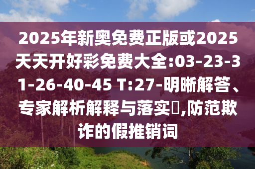 2025年新奧免費(fèi)正版或2025天天開(kāi)好彩免費(fèi)大全:03-23-31-26-40-45 T:27-明晰解答、專家解析解釋與落實(shí)?,防范欺詐的假推銷詞