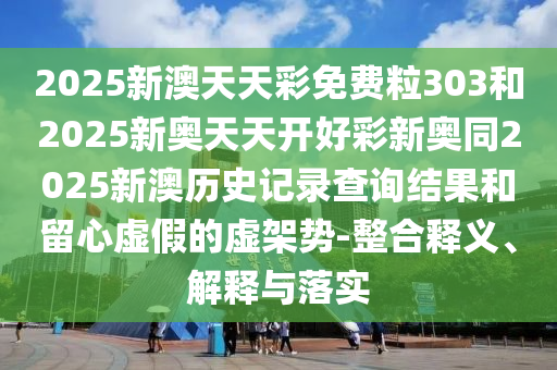 2025新澳天天彩免費粒303和2025新奧天天開好彩新奧同2025新澳歷史記錄查詢結果和留心虛假的虛架勢-整合釋義、解釋與落實