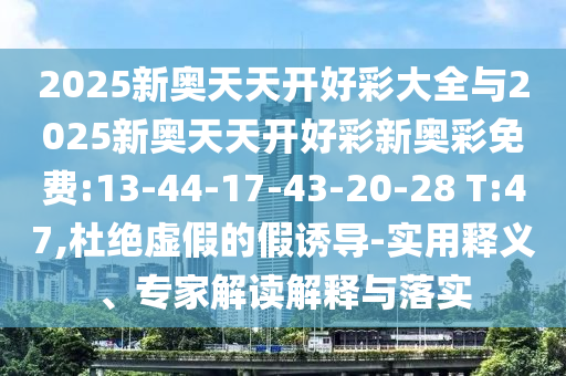 2025新奧天天開好彩大全與2025新奧天天開好彩新奧彩免費:13-44-17-43-20-28 T:47,杜絕虛假的假誘導-實用釋義、專家解讀解釋與落實