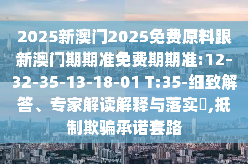 2025新澳門2025免費原料跟新澳門期期準(zhǔn)免費期期準(zhǔn):12-32-35-13-18-01 T:35-細(xì)致解答、專家解讀解釋與落實?,抵制欺騙承諾套路