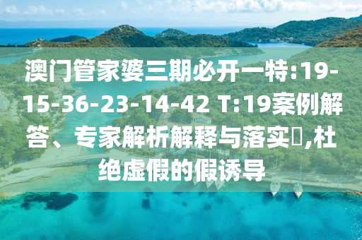 澳門管家婆三期必開一特:19-15-36-23-14-42 T:19案例解答、專家解析解釋與落實(shí)?,杜絕虛假的假誘導(dǎo)