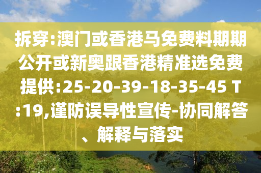 拆穿:澳門(mén)或香港馬免費(fèi)料期期公開(kāi)或新奧跟香港精準(zhǔn)選免費(fèi)提供:25-20-39-18-35-45 T:19,謹(jǐn)防誤導(dǎo)性宣傳-協(xié)同解答、解釋與落實(shí)