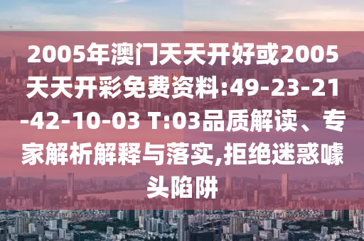 2005年澳門(mén)天天開(kāi)好或2005天天開(kāi)彩免費(fèi)資料:49-23-21-42-10-03 T:03品質(zhì)解讀、專(zhuān)家解析解釋與落實(shí),拒絕迷惑噱頭陷阱