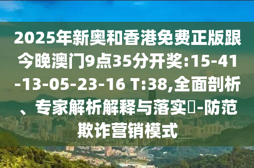 2025年新奧和香港免費正版跟今晚澳門9點35分開獎:15-41-13-05-23-16 T:38,全面剖析、專家解析解釋與落實?-防范欺詐營銷模式