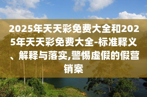 2025年天天彩免費(fèi)大全和2025年天天彩免費(fèi)大全-標(biāo)準(zhǔn)釋義、解釋與落實(shí),警惕虛假的假營(yíng)銷案