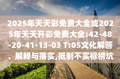 2025年天天彩免費(fèi)大全或2025年天天開彩免費(fèi)大全:42-48-20-41-13-03 T:05文化解答、解釋與落實(shí),抵制不實(shí)標(biāo)榜坑