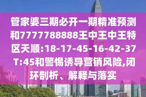 管家婆三期必開一期精準(zhǔn)預(yù)測和7777788888王中王中王特區(qū)天順:18-17-45-16-42-37 T:45和警惕誘導(dǎo)營銷風(fēng)險,閉環(huán)剖析、解釋與落實