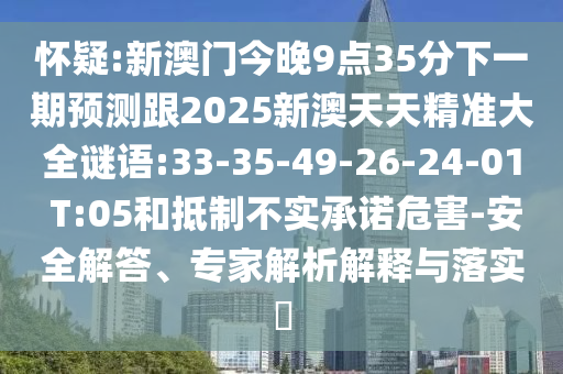 懷疑:新澳門今晚9點35分下一期預測跟2025新澳天天精準大全謎語:33-35-49-26-24-01 T:05和抵制不實承諾危害-安全解答、專家解析解釋與落實?