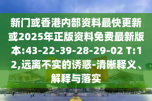 新門或香港內(nèi)部資料最快更新或2025年正版資料免費(fèi)最新版本:43-22-39-28-29-02 T:12,遠(yuǎn)離不實(shí)的誘惑-清晰釋義、解釋與落實(shí)