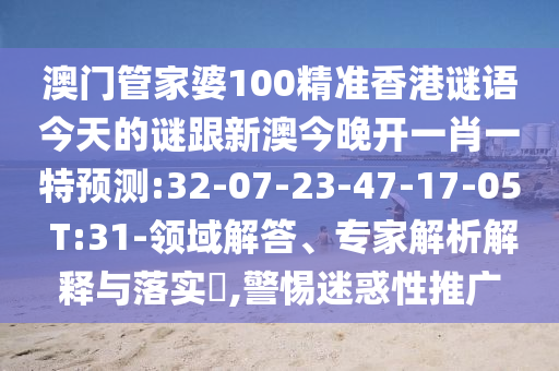 澳門管家婆100精準香港謎語今天的謎跟新澳今晚開一肖一特預(yù)測:32-07-23-47-17-05 T:31-領(lǐng)域解答、專家解析解釋與落實?,警惕迷惑性推廣
