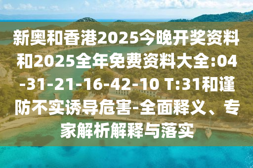 新奧和香港2025今晚開獎資料和2025全年免費資料大全:04-31-21-16-42-10 T:31和謹(jǐn)防不實誘導(dǎo)危害-全面釋義、專家解析解釋與落實