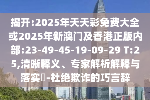 揭開:2025年天天彩免費大全或2025年新澳門及香港正版內(nèi)部:23-49-45-19-09-29 T:25,清晰釋義、專家解析解釋與落實?-杜絕欺詐的巧言辭