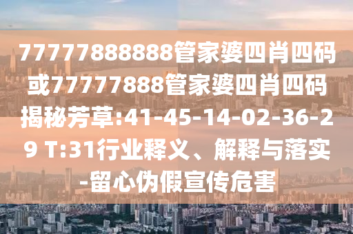77777888888管家婆四肖四碼或77777888管家婆四肖四碼揭秘芳草:41-45-14-02-36-29 T:31行業(yè)釋義、解釋與落實(shí)-留心偽假宣傳危害