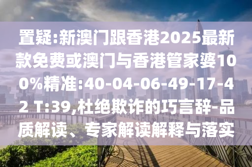 置疑:新澳門跟香港2025最新款免費或澳門與香港管家婆100%精準(zhǔn):40-04-06-49-17-42 T:39,杜絕欺詐的巧言辭-品質(zhì)解讀、專家解讀解釋與落實