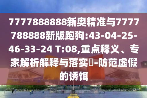 7777888888新奧精準(zhǔn)與7777788888新版跑狗:43-04-25-46-33-24 T:08,重點釋義、專家解析解釋與落實?-防范虛假的誘餌