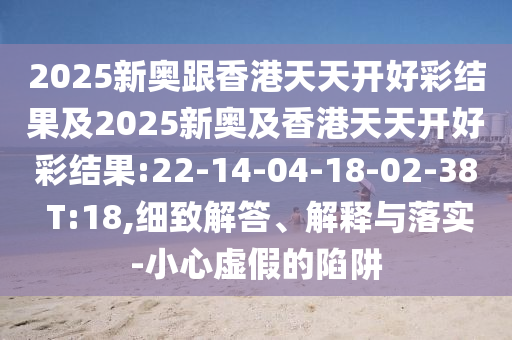 2025新奧跟香港天天開好彩結(jié)果及2025新奧及香港天天開好彩結(jié)果:22-14-04-18-02-38 T:18,細致解答、解釋與落實-小心虛假的陷阱