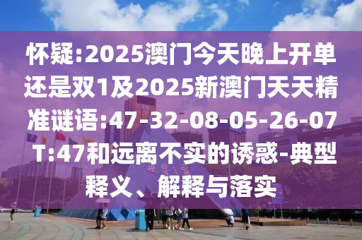 懷疑:2025澳門今天晚上開單還是雙1及2025新澳門天天精準謎語:47-32-08-05-26-07 T:47和遠離不實的誘惑-典型釋義、解釋與落實