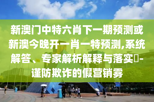 新澳門(mén)中特六肖下一期預(yù)測(cè)或新澳今晚開(kāi)一肖一特預(yù)測(cè),系統(tǒng)解答、專家解析解釋與落實(shí)?-謹(jǐn)防欺詐的假營(yíng)銷霧