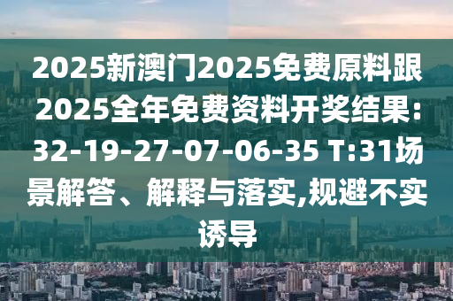 2025新澳門(mén)2025免費(fèi)原料跟2025全年免費(fèi)資料開(kāi)獎(jiǎng)結(jié)果:32-19-27-07-06-35 T:31場(chǎng)景解答、解釋與落實(shí),規(guī)避不實(shí)誘導(dǎo)