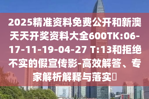2025精準(zhǔn)資料免費(fèi)公開(kāi)和新澳天天開(kāi)獎(jiǎng)資料大全600TK:06-17-11-19-04-27 T:13和拒絕不實(shí)的假宣傳影-高效解答、專家解析解釋與落實(shí)?