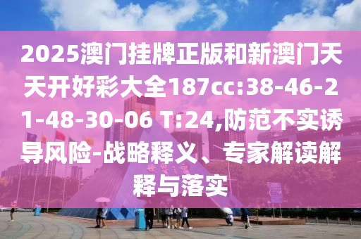 2025澳門掛牌正版和新澳門天天開好彩大全187cc:38-46-21-48-30-06 T:24,防范不實(shí)誘導(dǎo)風(fēng)險(xiǎn)-戰(zhàn)略釋義、專家解讀解釋與落實(shí)