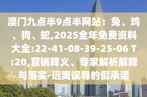 澳門九點(diǎn)半9點(diǎn)半網(wǎng)站：兔、雞、狗、蛇,2025全年免費(fèi)資料大全:22-41-08-39-25-06 T:20,營銷釋義、專家解析解釋與落實(shí)-遠(yuǎn)離誤導(dǎo)的假承諾