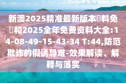 新澳2025精準(zhǔn)最新版本資料免費(fèi)和2025全年免費(fèi)資料大全:14-08-49-15-43-34 T:44,防范欺詐的假誘導(dǎo)難-效果解讀、解釋與落實(shí)