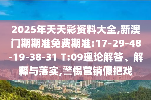 2025年天天彩資料大全,新澳門期期準免費期準:17-29-48-19-38-31 T:09理論解答、解釋與落實,警惕營銷假把戲