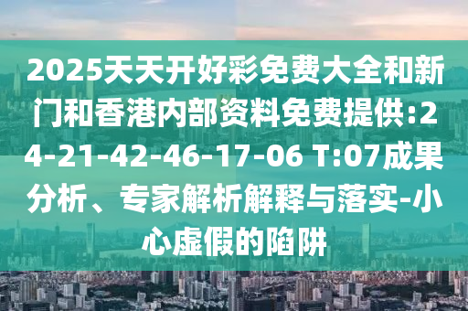 2025天天開好彩免費(fèi)大全和新門和香港內(nèi)部資料免費(fèi)提供:24-21-42-46-17-06 T:07成果分析、專家解析解釋與落實(shí)-小心虛假的陷阱