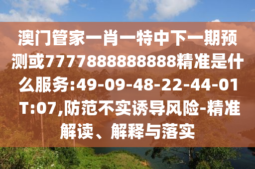 澳門管家一肖一特中下一期預(yù)測或7777888888888精準(zhǔn)是什么服務(wù):49-09-48-22-44-01 T:07,防范不實(shí)誘導(dǎo)風(fēng)險-精準(zhǔn)解讀、解釋與落實(shí)