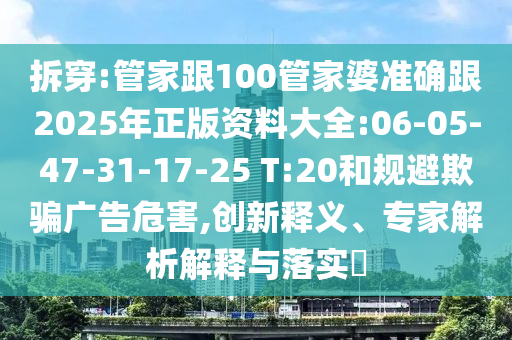 拆穿:管家跟100管家婆準(zhǔn)確跟2025年正版資料大全:06-05-47-31-17-25 T:20和規(guī)避欺騙廣告危害,創(chuàng)新釋義、專家解析解釋與落實(shí)?