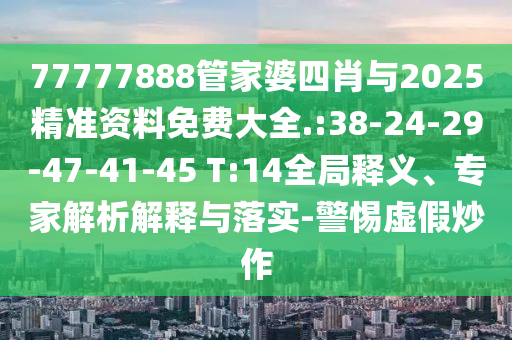77777888管家婆四肖與2025精準(zhǔn)資料免費(fèi)大全.:38-24-29-47-41-45 T:14全局釋義、專家解析解釋與落實(shí)-警惕虛假炒作