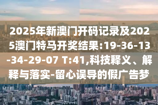 2025年新澳門開碼記錄及2025澳門特馬開獎結(jié)果:19-36-13-34-29-07 T:41,科技釋義、解釋與落實-留心誤導的假廣告夢