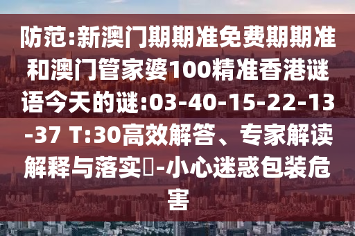 防范:新澳門期期準免費期期準和澳門管家婆100精準香港謎語今天的謎:03-40-15-22-13-37 T:30高效解答、專家解讀解釋與落實?-小心迷惑包裝危害