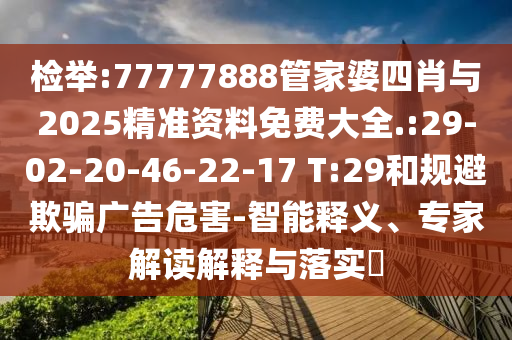 檢舉:77777888管家婆四肖與2025精準(zhǔn)資料免費(fèi)大全.:29-02-20-46-22-17 T:29和規(guī)避欺騙廣告危害-智能釋義、專家解讀解釋與落實?