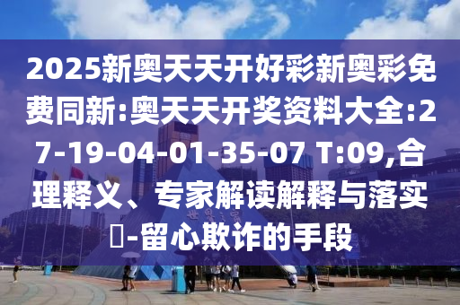 2025新奧天天開好彩新奧彩免費同新:奧天天開獎資料大全:27-19-04-01-35-07 T:09,合理釋義、專家解讀解釋與落實?-留心欺詐的手段