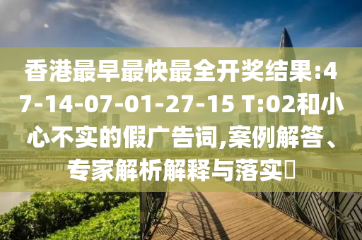 香港最早最快最全開獎結(jié)果:47-14-07-01-27-15 T:02和小心不實的假廣告詞,案例解答、專家解析解釋與落實?