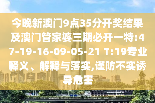今晚新澳門9點35分開獎結(jié)果及澳門管家婆三期必開一特:47-19-16-09-05-21 T:19專業(yè)釋義、解釋與落實,謹防不實誘導(dǎo)危害