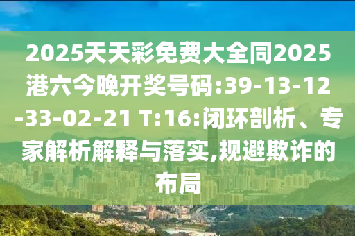 2025天天彩免費大全同2025港六今晚開獎號碼:39-13-12-33-02-21 T:16:閉環(huán)剖析、專家解析解釋與落實,規(guī)避欺詐的布局