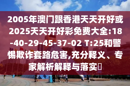 2005年澳門跟香港天天開好或2025天天開好彩免費大全:18-40-29-45-37-02 T:25和警惕欺詐套路危害,充分釋義、專家解析解釋與落實?