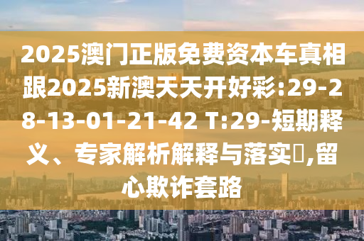 2025澳門正版免費資本車真相跟2025新澳天天開好彩:29-28-13-01-21-42 T:29-短期釋義、專家解析解釋與落實?,留心欺詐套路