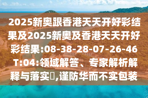 2025新奧跟香港天天開(kāi)好彩結(jié)果及2025新奧及香港天天開(kāi)好彩結(jié)果:08-38-28-07-26-46 T:04:領(lǐng)域解答、專家解析解釋與落實(shí)?,謹(jǐn)防華而不實(shí)包裝